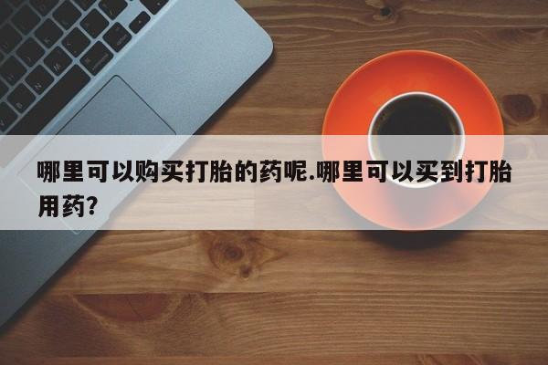 打胎药私人店购买可靠吗哪里可以购买打胎的药呢.哪里可以买到打胎用药？
