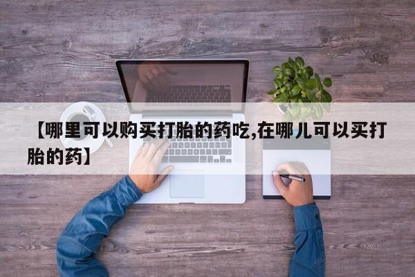打胎药私人店购买可靠吗【哪里可以购买打胎的药吃,在哪儿可以买打胎的药】