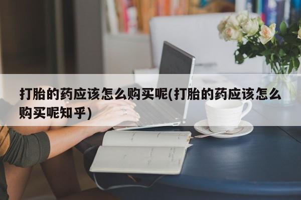 打胎药私人店购买可靠吗打胎的药应该怎么购买呢(打胎的药应该怎么购买呢知乎)